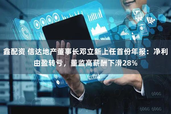 鑫配资 信达地产董事长邓立新上任首份年报：净利由盈转亏，董监高薪酬下滑28%