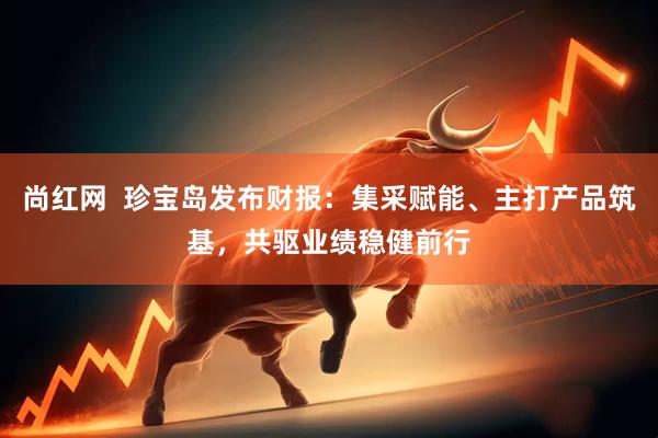 尚红网  珍宝岛发布财报：集采赋能、主打产品筑基，共驱业绩稳健前行