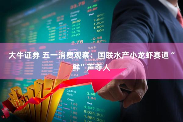 大牛证券 五一消费观察：国联水产小龙虾赛道“鲜”声夺人