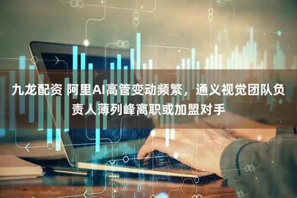 九龙配资 阿里AI高管变动频繁，通义视觉团队负责人薄列峰离职或加盟对手