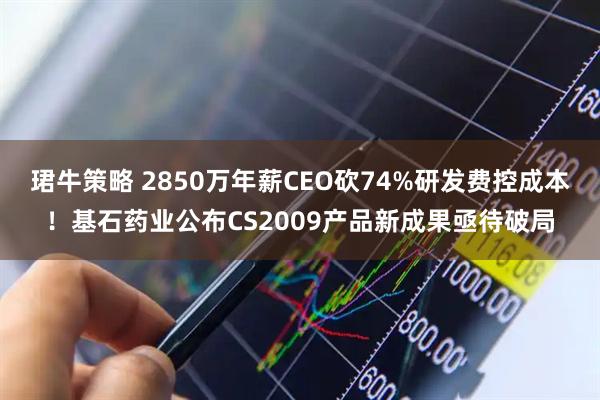 珺牛策略 2850万年薪CEO砍74%研发费控成本！基石药业公布CS2009产品新成果亟待破局