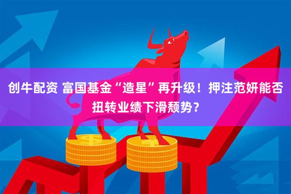 创牛配资 富国基金“造星”再升级！押注范妍能否扭转业绩下滑颓势？