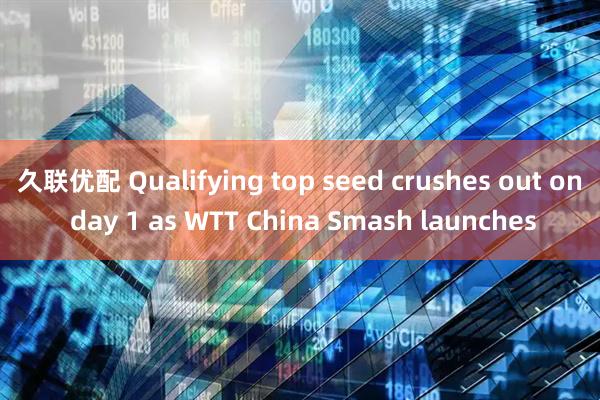 久联优配 Qualifying top seed crushes out on day 1 as WTT China Smash launches