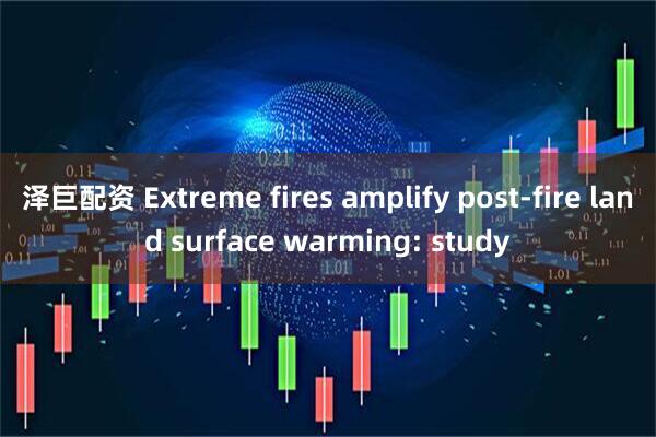 泽巨配资 Extreme fires amplify post-fire land surface warming: study