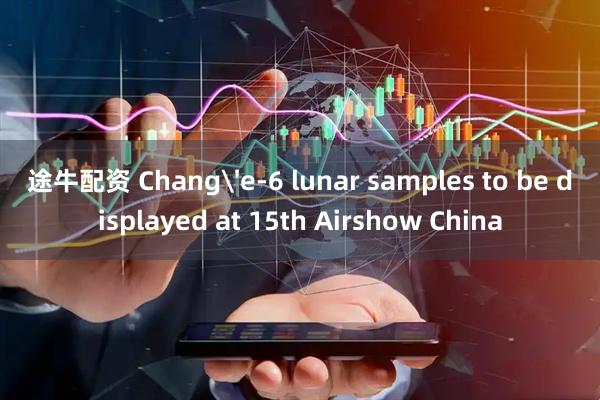 途牛配资 Chang'e-6 lunar samples to be displayed at 15th Airshow China