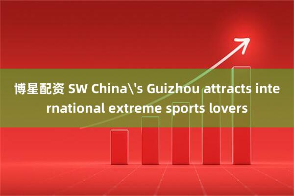 博星配资 SW China's Guizhou attracts international extreme sports lovers