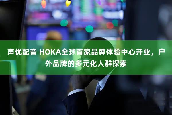 声优配音 HOKA全球首家品牌体验中心开业，户外品牌的多元化人群探索