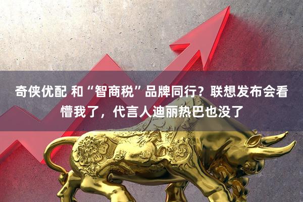 奇侠优配 和“智商税”品牌同行？联想发布会看懵我了，代言人迪丽热巴也没了
