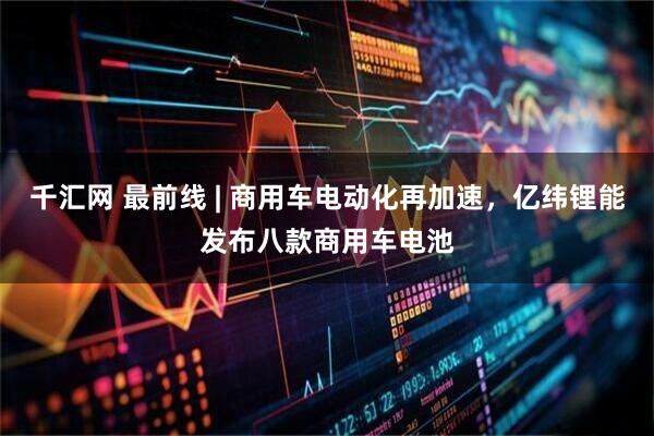 千汇网 最前线 | 商用车电动化再加速，亿纬锂能发布八款商用车电池