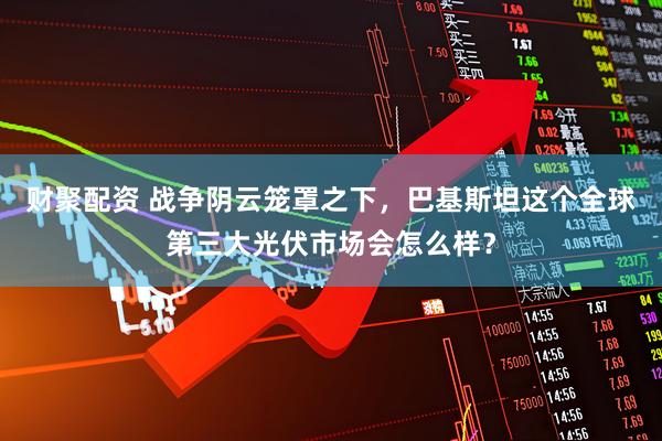 财聚配资 战争阴云笼罩之下，巴基斯坦这个全球第三大光伏市场会怎么样？