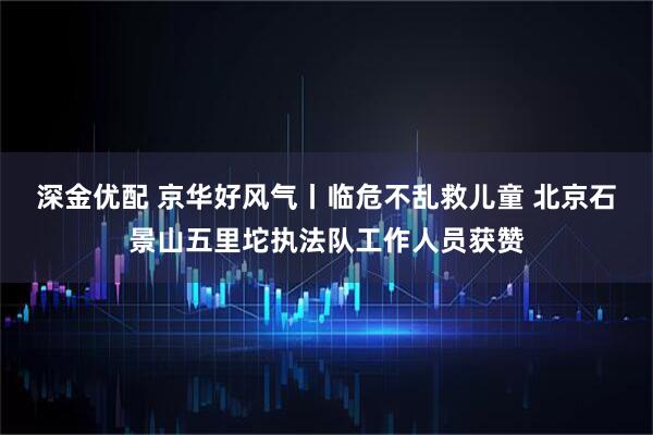 深金优配 京华好风气丨临危不乱救儿童 北京石景山五里坨执法队工作人员获赞