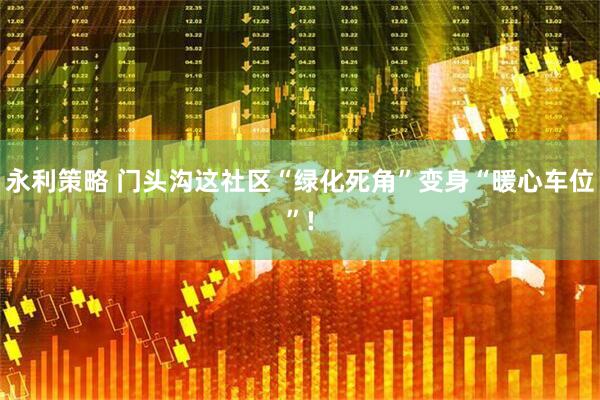 永利策略 门头沟这社区“绿化死角”变身“暖心车位”!