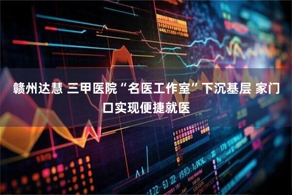 赣州达慧 三甲医院“名医工作室”下沉基层 家门口实现便捷就医