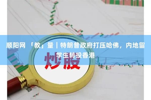 顺阳网 「教」量｜特朗普政府打压哈佛，内地留学生转投香港