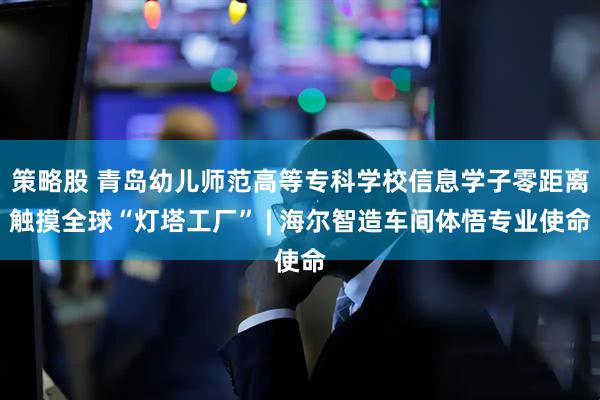 策略股 青岛幼儿师范高等专科学校信息学子零距离触摸全球“灯塔工厂” | 海尔智造车间体悟专业使命