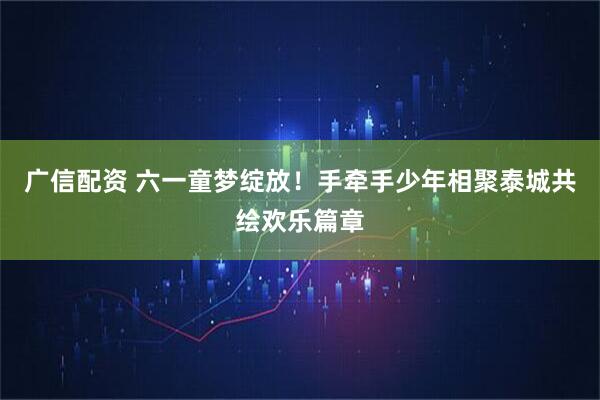 广信配资 六一童梦绽放！手牵手少年相聚泰城共绘欢乐篇章