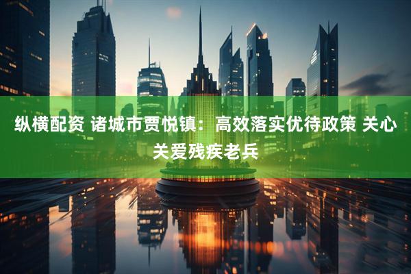 纵横配资 诸城市贾悦镇：高效落实优待政策 关心关爱残疾老兵