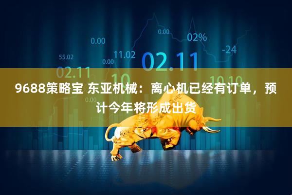 9688策略宝 东亚机械：离心机已经有订单，预计今年将形成出货