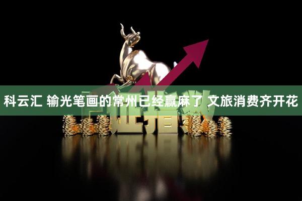 科云汇 输光笔画的常州已经赢麻了 文旅消费齐开花