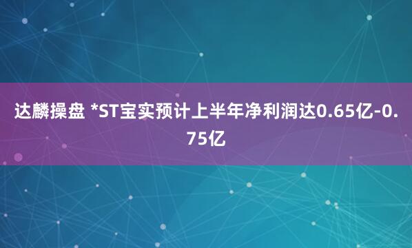 达麟操盘 *ST宝实预计上半年净利润达0.65亿-0.75亿