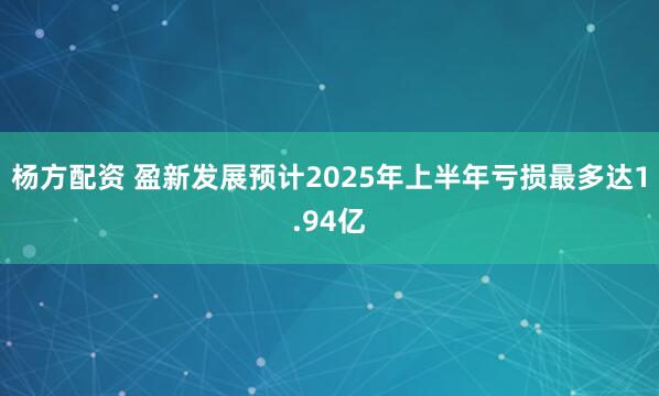 杨方配资 盈新发展预计2025年上半年亏损最多达1.94亿