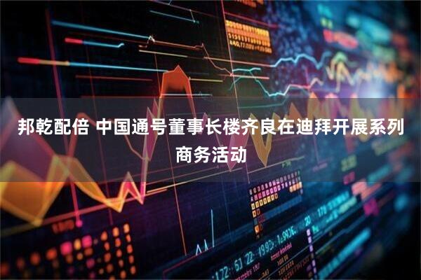 邦乾配倍 中国通号董事长楼齐良在迪拜开展系列商务活动