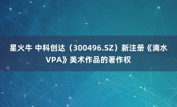 星火牛 中科创达（300496.SZ）新注册《滴水VPA》美术作品的著作权