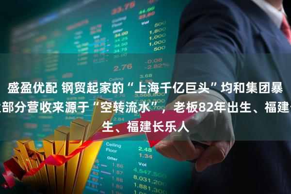 盛盈优配 钢贸起家的“上海千亿巨头”均和集团暴雷：大部分营收来源于“空转流水”，老板82年出生、福建长乐人