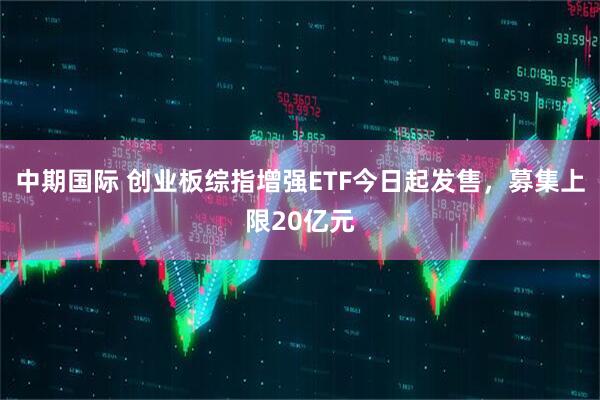 中期国际 创业板综指增强ETF今日起发售，募集上限20亿元