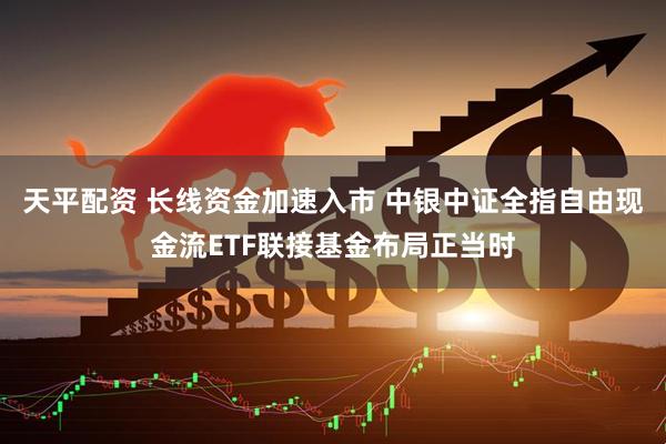 天平配资 长线资金加速入市 中银中证全指自由现金流ETF联接基金布局正当时