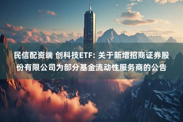 民信配资端 创科技ETF: 关于新增招商证券股份有限公司为部分基金流动性服务商的公告