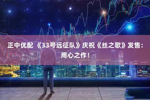 正中优配 《33号远征队》庆祝《丝之歌》发售：用心之作！