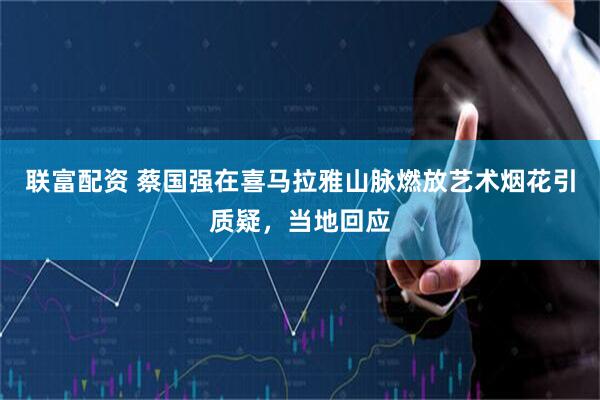 联富配资 蔡国强在喜马拉雅山脉燃放艺术烟花引质疑，当地回应