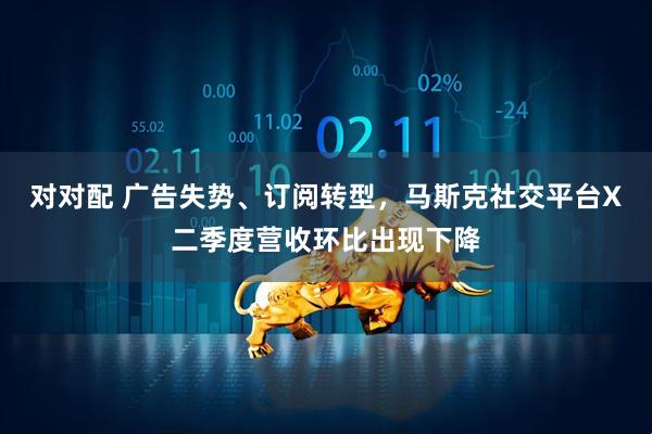对对配 广告失势、订阅转型，马斯克社交平台X二季度营收环比出现下降