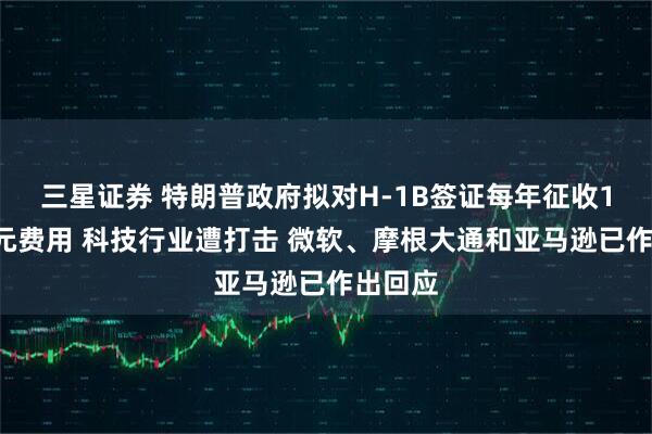 三星证券 特朗普政府拟对H-1B签证每年征收10万美元费用 科技行业遭打击 微软、摩根大通和亚马逊已作出回应