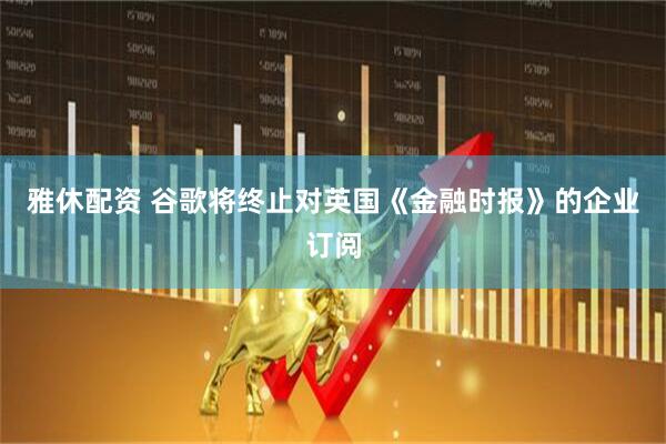 雅休配资 谷歌将终止对英国《金融时报》的企业订阅