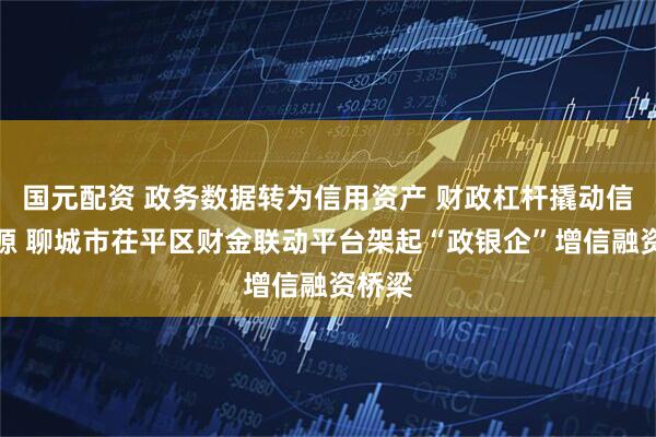 国元配资 政务数据转为信用资产 财政杠杆撬动信贷资源 聊城市茌平区财金联动平台架起“政银企”增信融资桥梁