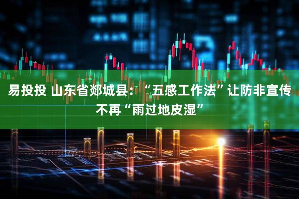 易投投 山东省郯城县：“五感工作法”让防非宣传不再“雨过地皮湿”