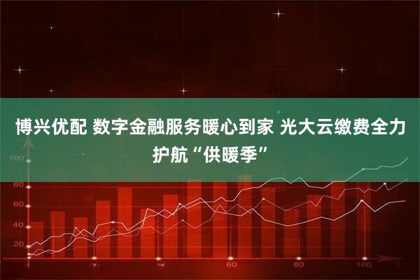 博兴优配 数字金融服务暖心到家 光大云缴费全力护航“供暖季”