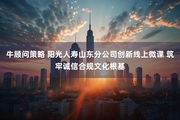 牛顾问策略 阳光人寿山东分公司创新线上微课 筑牢诚信合规文化根基