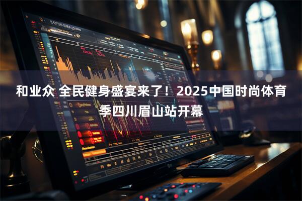 和业众 全民健身盛宴来了!2025中国时尚体育季四川眉山站开幕