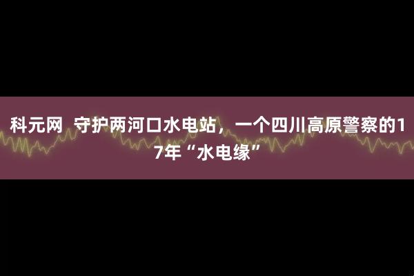 科元网  守护两河口水电站,一个四川高原警察的17年“水电缘”