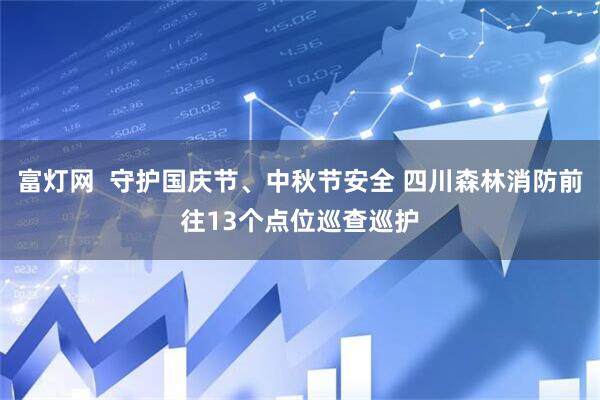 富灯网  守护国庆节、中秋节安全 四川森林消防前往13个点位巡查巡护