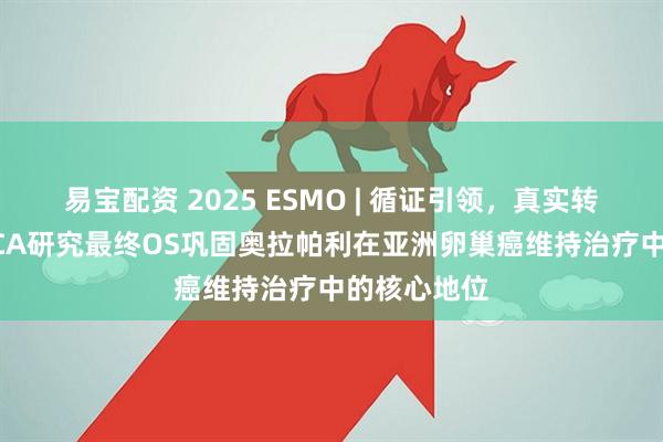 易宝配资 2025 ESMO | 循证引领，真实转化，L-MOCA研究最终OS巩固奥拉帕利在亚洲卵巢癌维持治疗中的核心地位