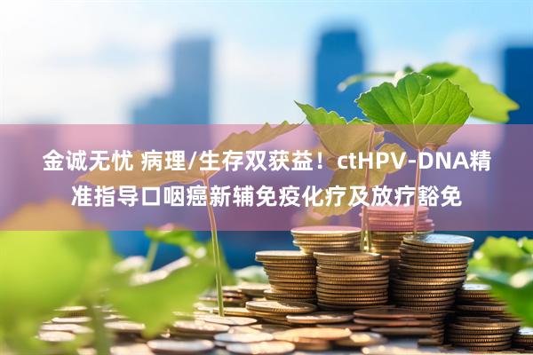 金诚无忧 病理/生存双获益！ctHPV-DNA精准指导口咽癌新辅免疫化疗及放疗豁免