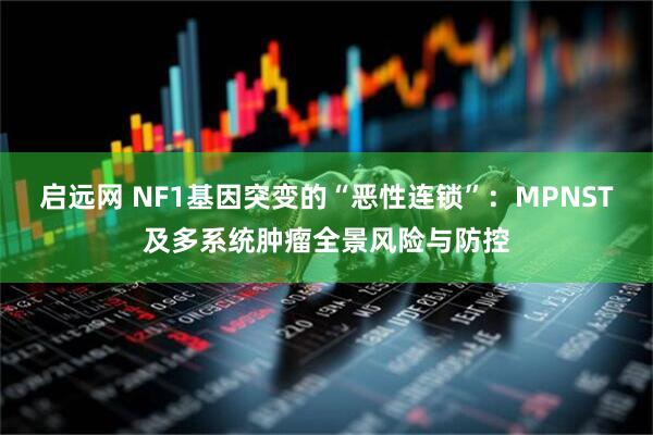 启远网 NF1基因突变的“恶性连锁”：MPNST及多系统肿瘤全景风险与防控