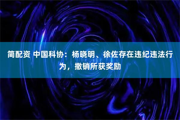 简配资 中国科协：杨晓明、徐佐存在违纪违法行为，撤销所获奖励
