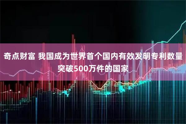 奇点财富 我国成为世界首个国内有效发明专利数量突破500万件的国家