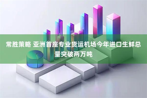 常胜策略 亚洲首座专业货运机场今年进口生鲜总量突破两万吨