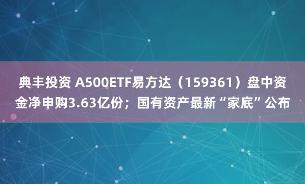 典丰投资 A500ETF易方达（159361）盘中资金净申购3.63亿份；国有资产最新“家底”公布